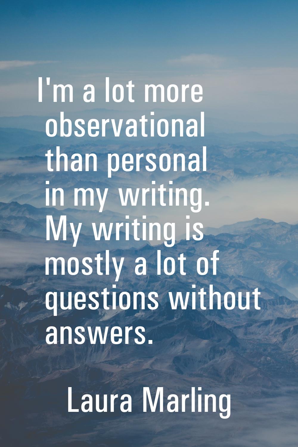 I'm a lot more observational than personal in my writing. My writing is mostly a lot of questions w
