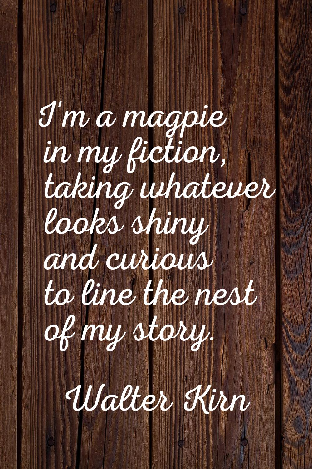 I'm a magpie in my fiction, taking whatever looks shiny and curious to line the nest of my story.