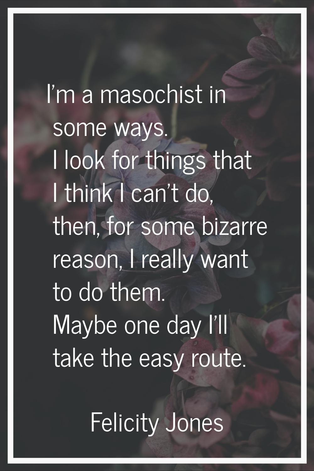 I'm a masochist in some ways. I look for things that I think I can't do, then, for some bizarre rea