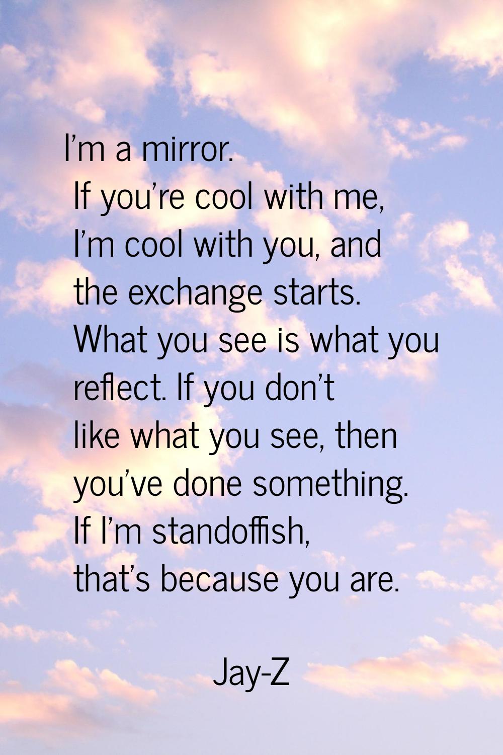 I'm a mirror. If you're cool with me, I'm cool with you, and the exchange starts. What you see is w