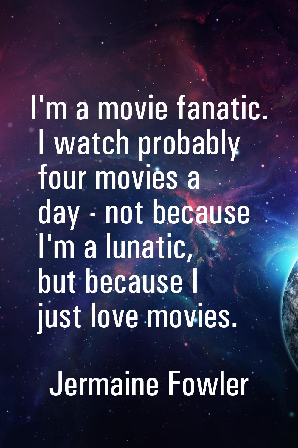 I'm a movie fanatic. I watch probably four movies a day - not because I'm a lunatic, but because I 