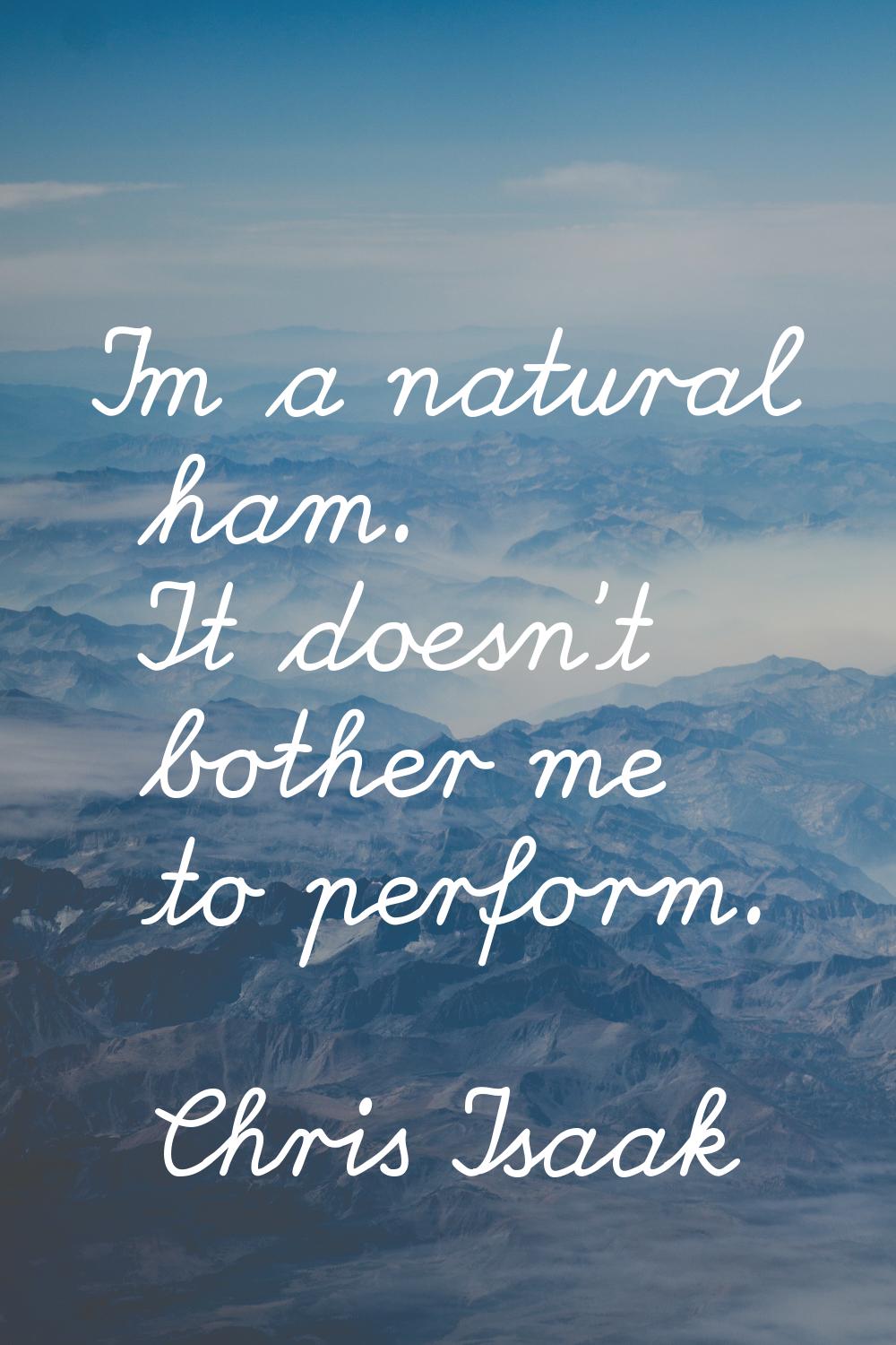 I'm a natural ham. It doesn't bother me to perform.