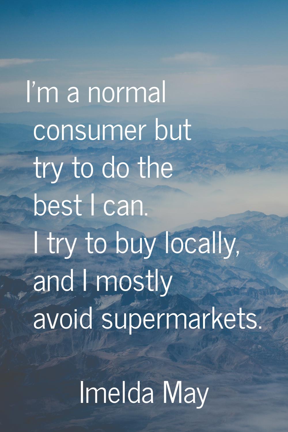 I'm a normal consumer but try to do the best I can. I try to buy locally, and I mostly avoid superm