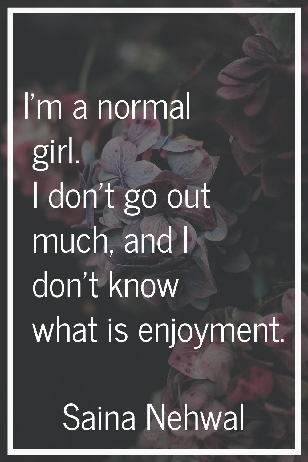 I'm a normal girl. I don't go out much, and I don't know what is enjoyment.