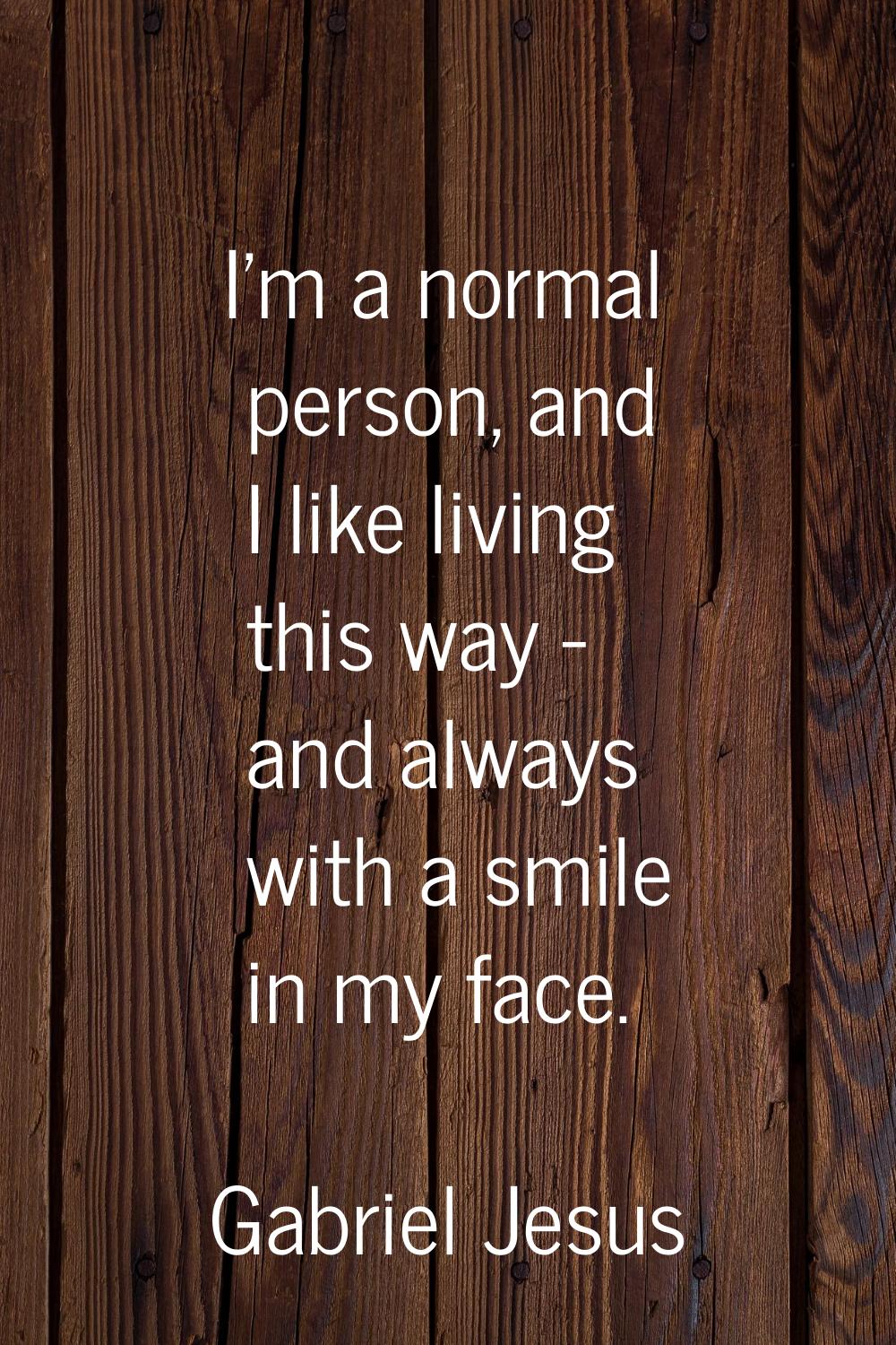 I'm a normal person, and I like living this way - and always with a smile in my face.