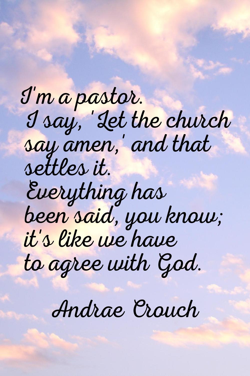 I'm a pastor. I say, 'Let the church say amen,' and that settles it. Everything has been said, you 