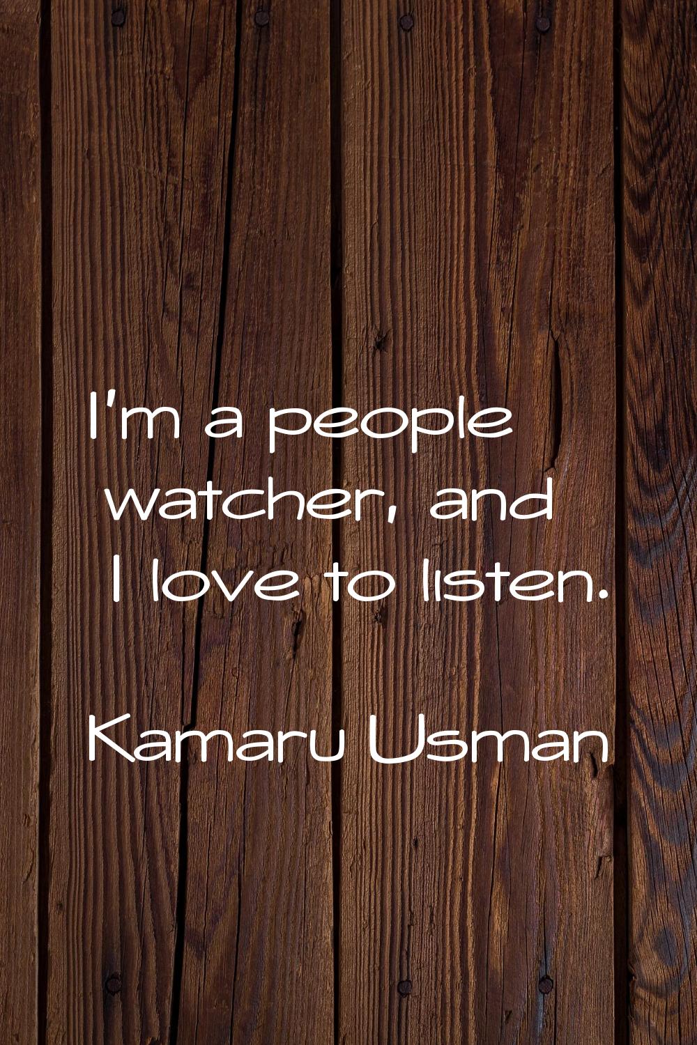 I'm a people watcher, and I love to listen.