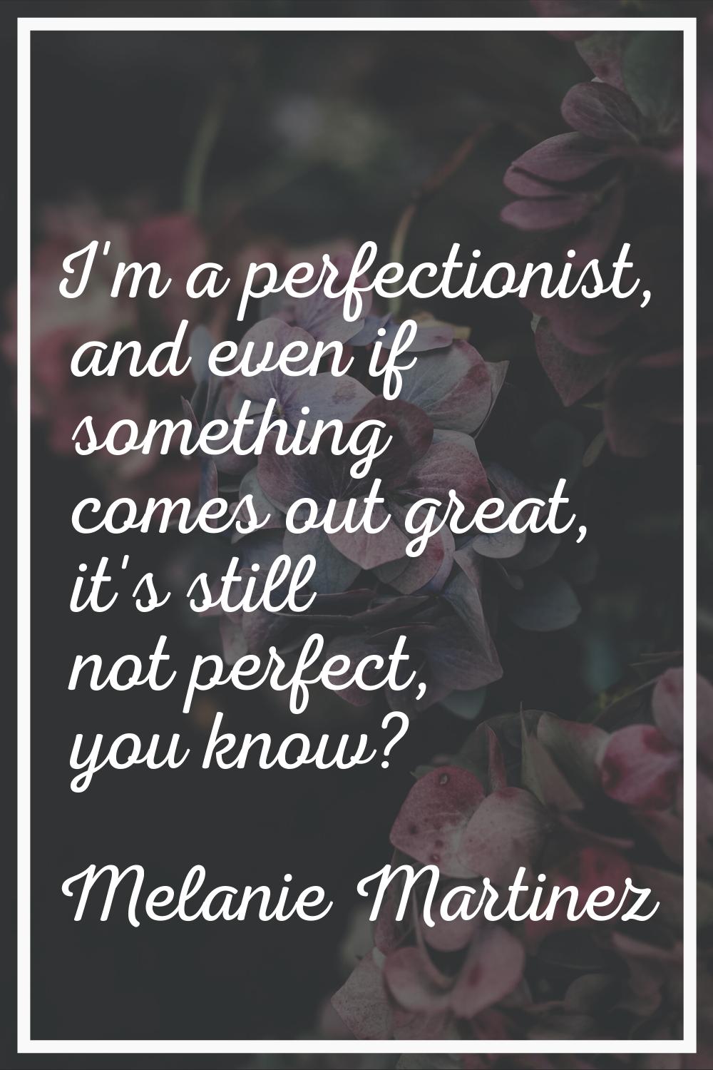 I'm a perfectionist, and even if something comes out great, it's still not perfect, you know?