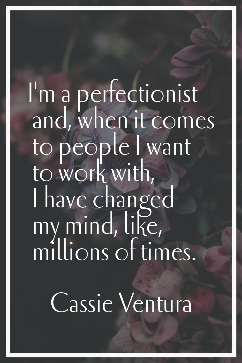 I'm a perfectionist and, when it comes to people I want to work with, I have changed my mind, like,