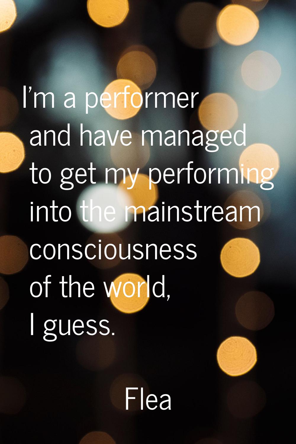 I'm a performer and have managed to get my performing into the mainstream consciousness of the worl