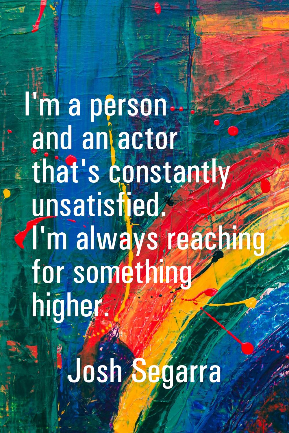 I'm a person and an actor that's constantly unsatisfied. I'm always reaching for something higher.