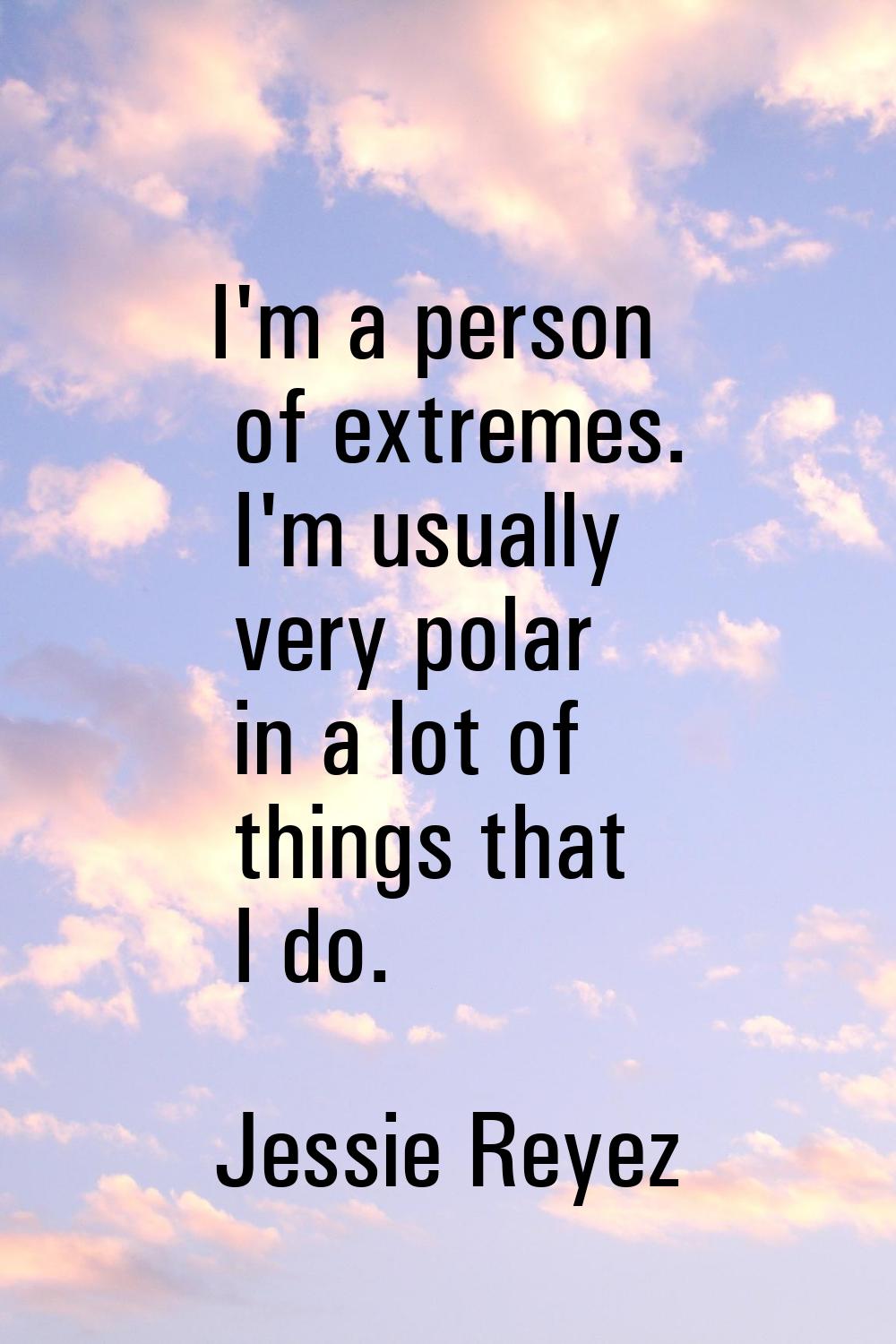 I'm a person of extremes. I'm usually very polar in a lot of things that I do.