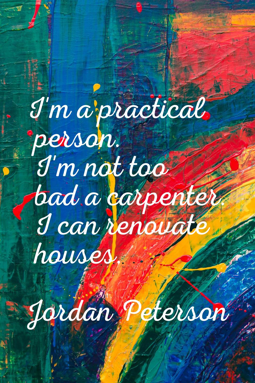 I'm a practical person. I'm not too bad a carpenter. I can renovate houses.