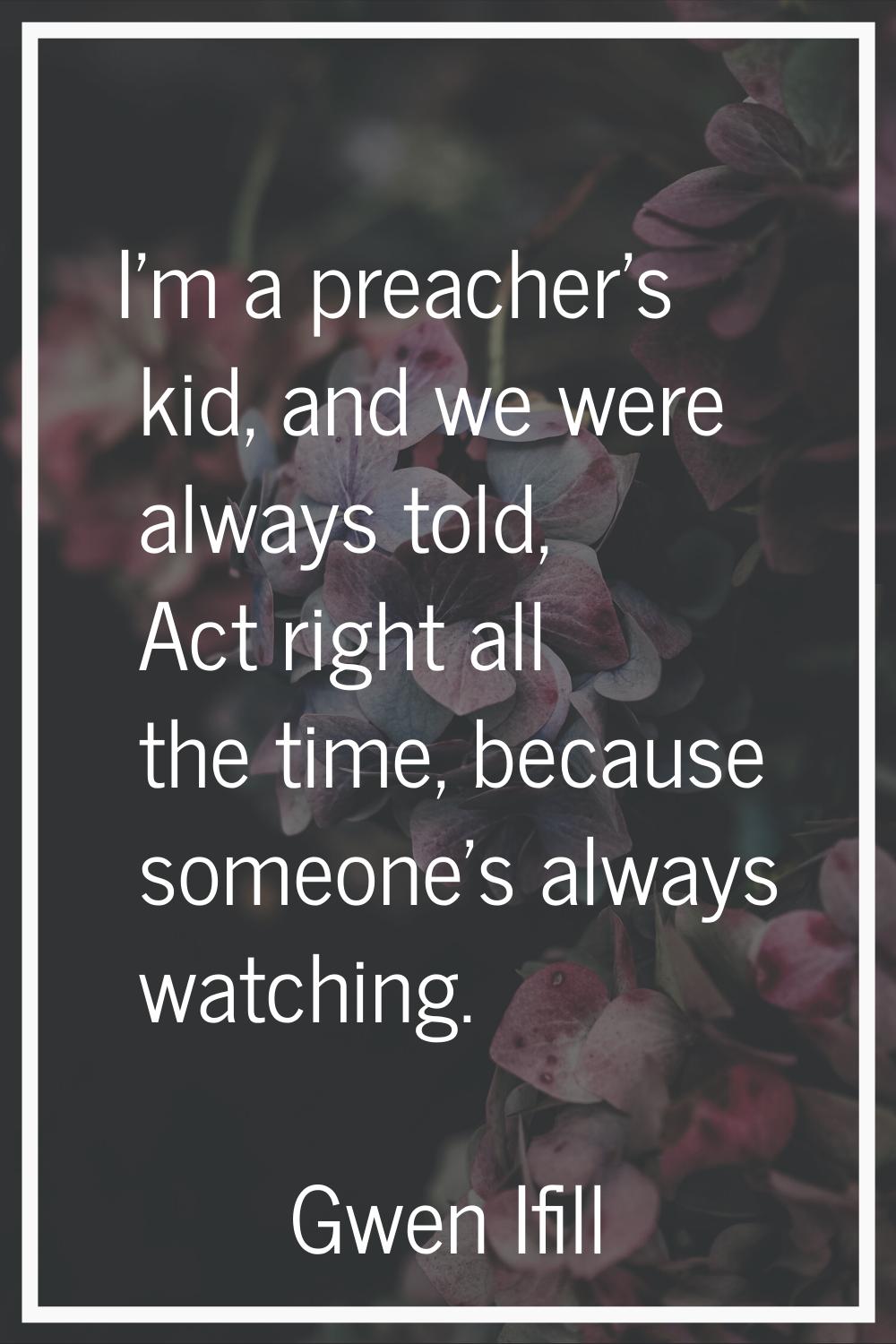 I'm a preacher's kid, and we were always told, Act right all the time, because someone's always wat