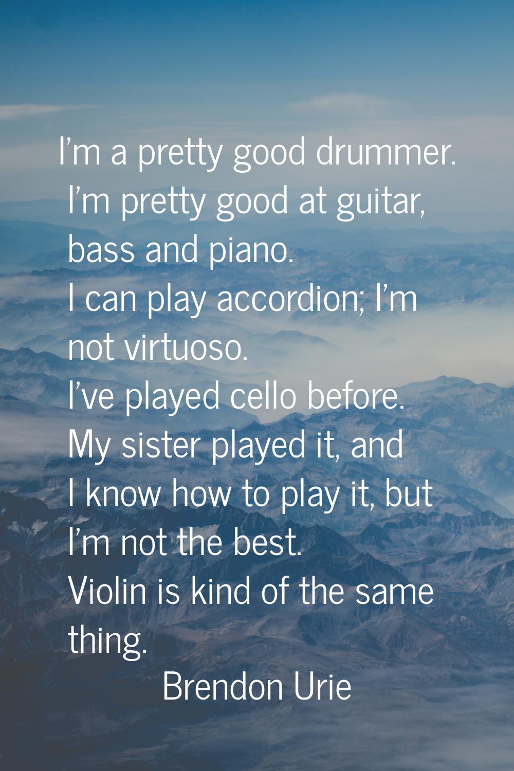 I'm a pretty good drummer. I'm pretty good at guitar, bass and piano. I can play accordion; I'm not