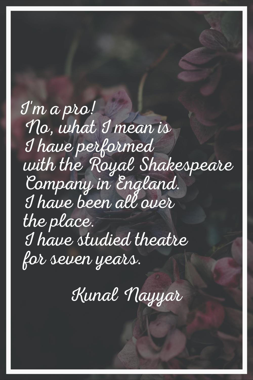 I'm a pro! No, what I mean is I have performed with the Royal Shakespeare Company in England. I hav