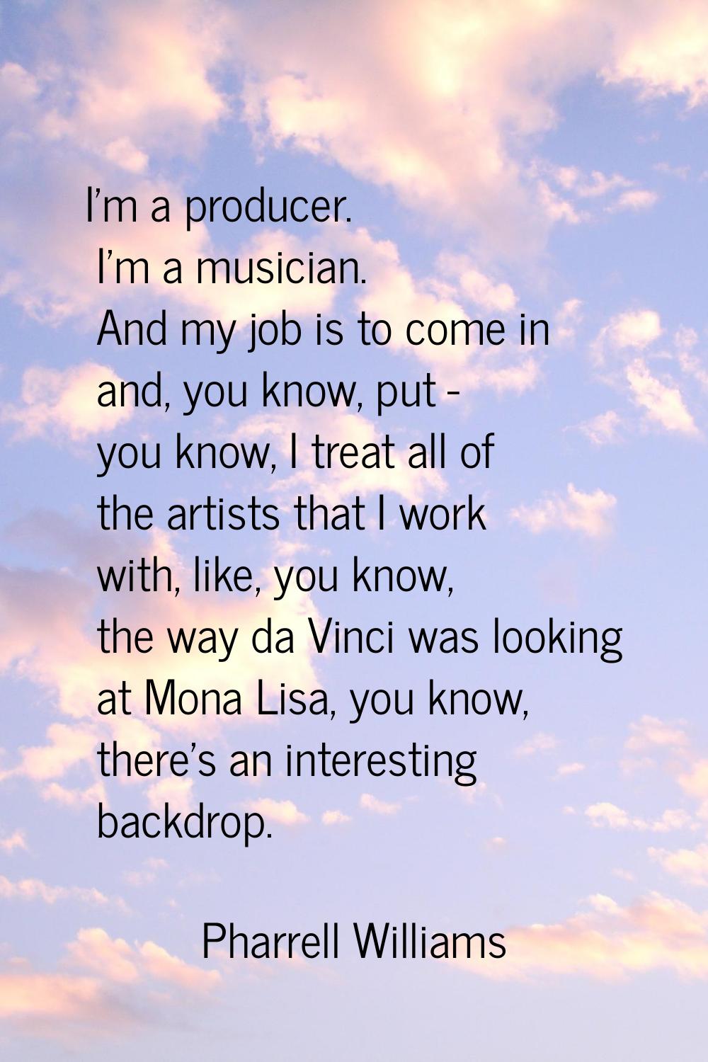 I'm a producer. I'm a musician. And my job is to come in and, you know, put - you know, I treat all
