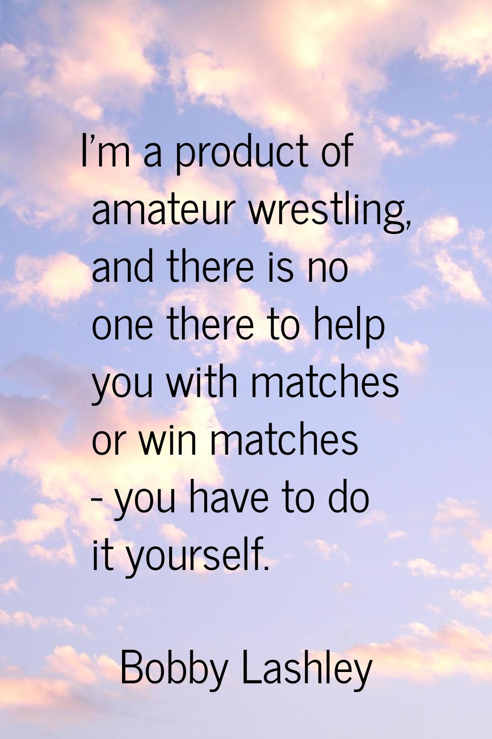 I'm a product of amateur wrestling, and there is no one there to help you with matches or win match