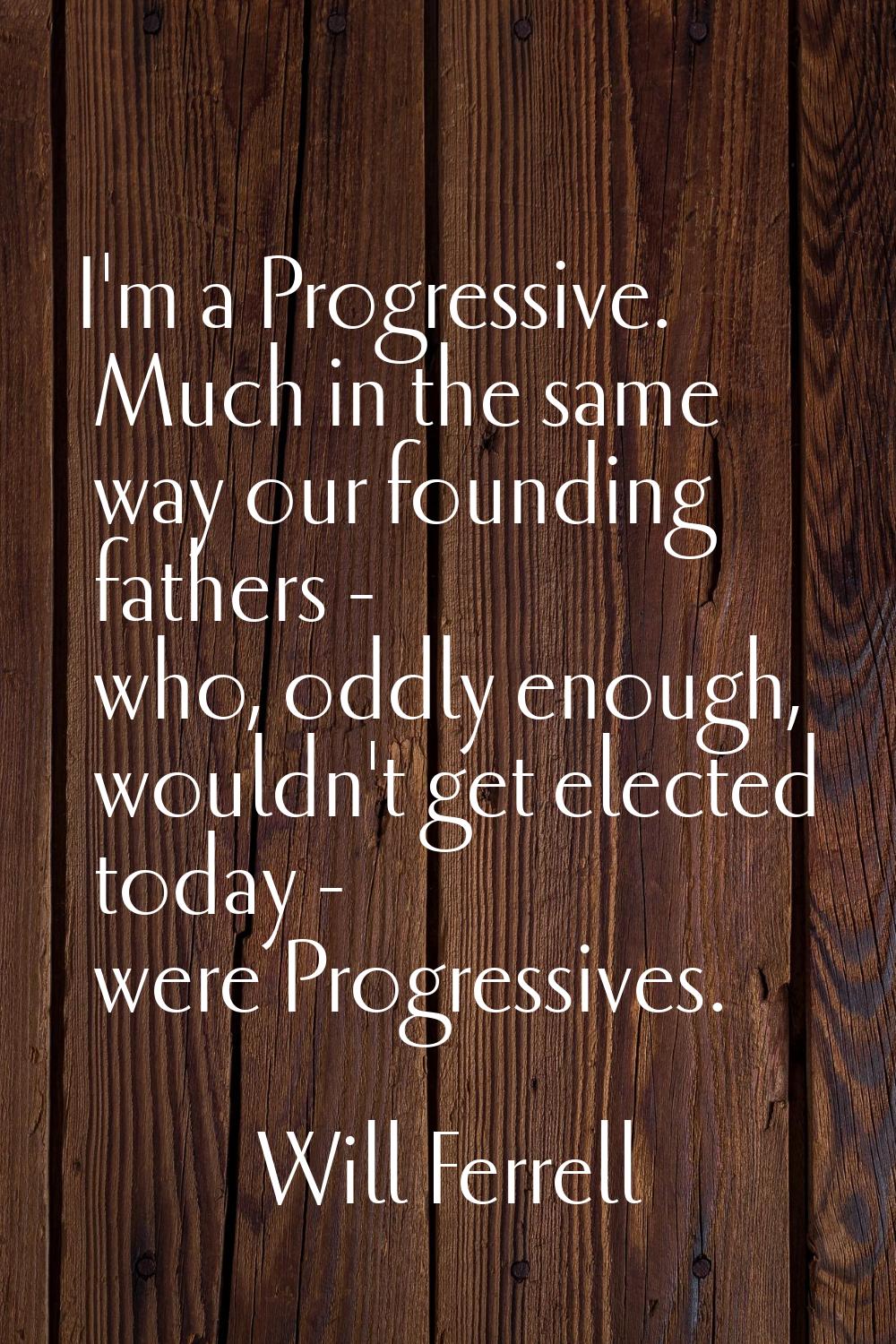 I'm a Progressive. Much in the same way our founding fathers - who, oddly enough, wouldn't get elec
