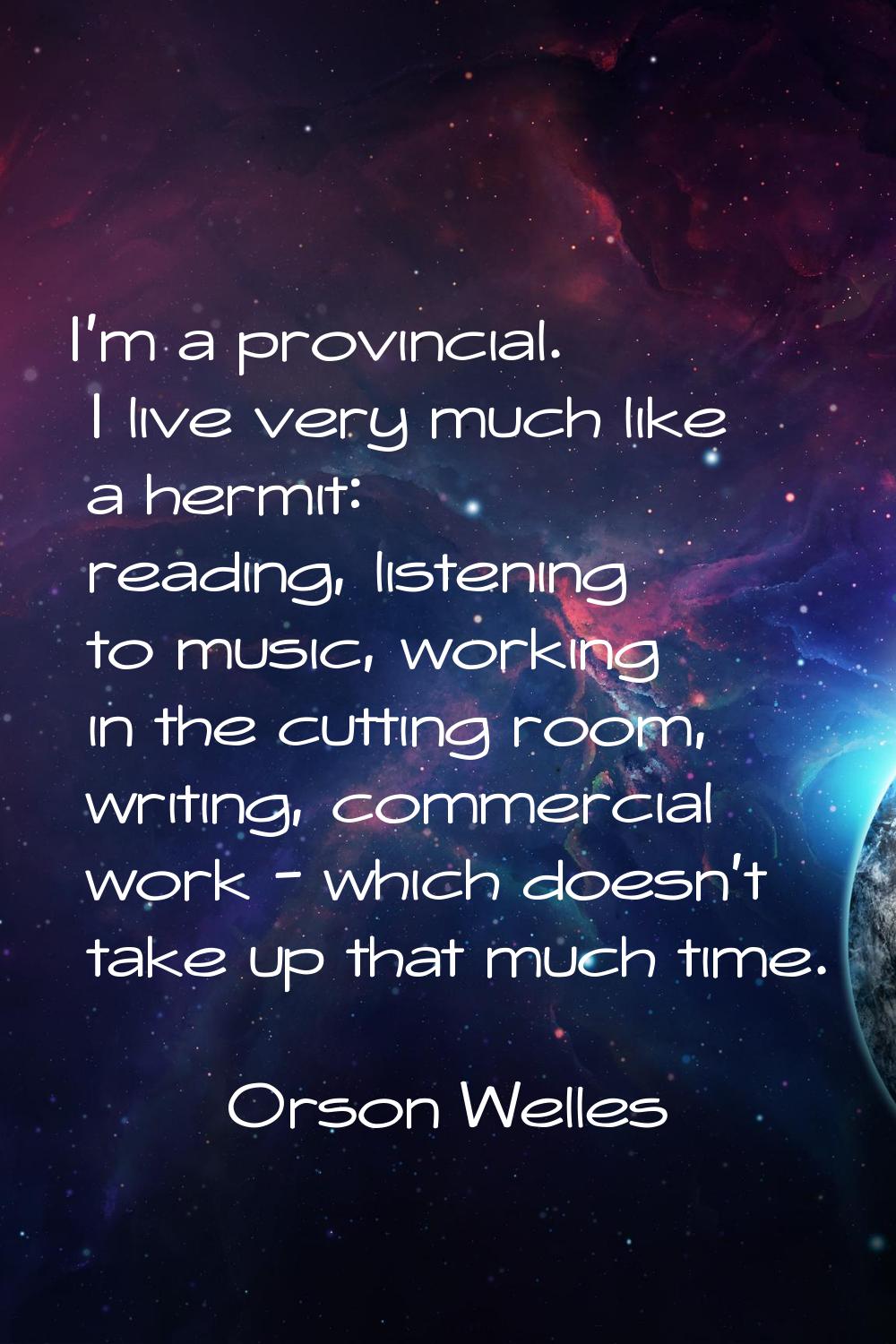 I'm a provincial. I live very much like a hermit: reading, listening to music, working in the cutti