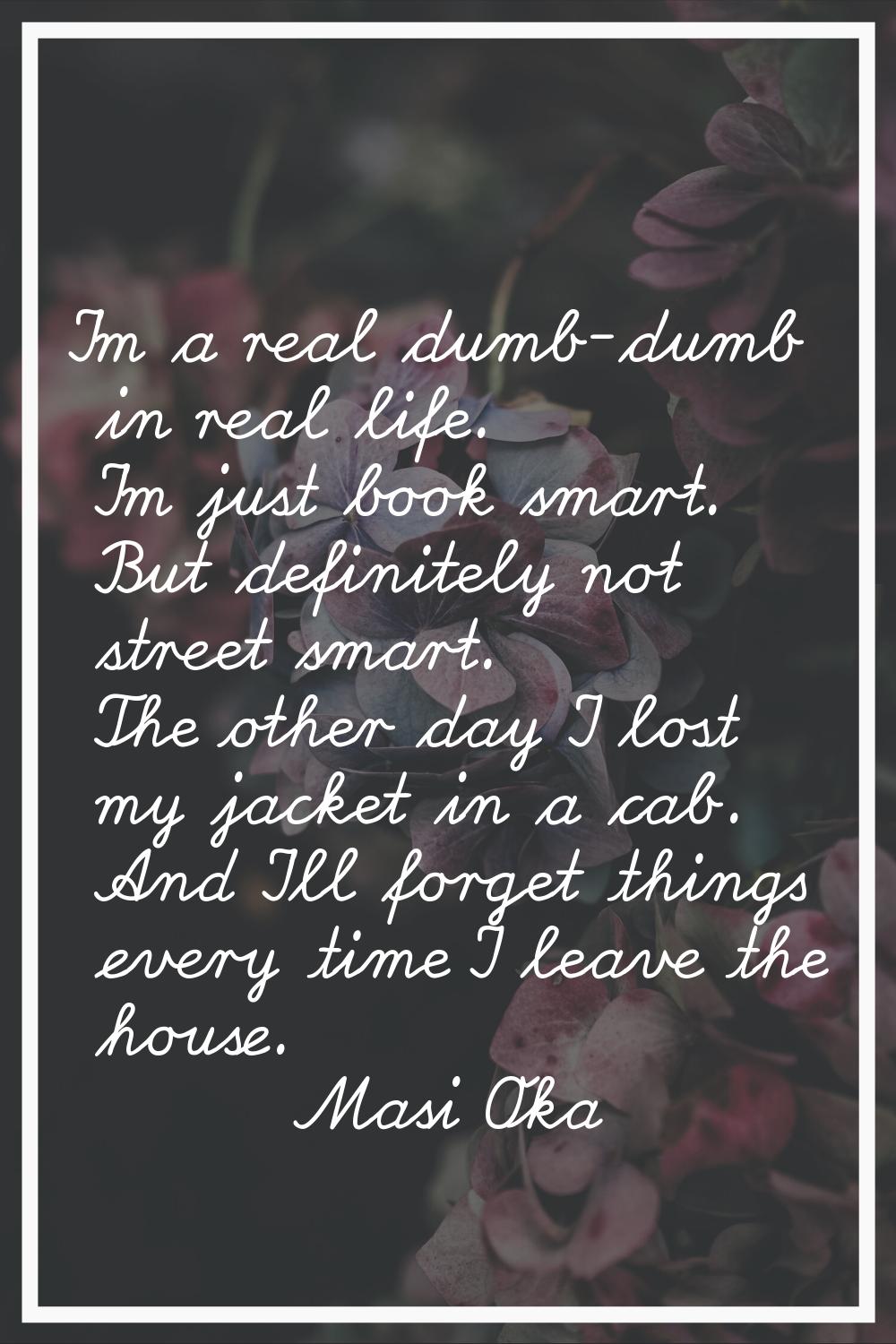 I'm a real dumb-dumb in real life. I'm just book smart. But definitely not street smart. The other 