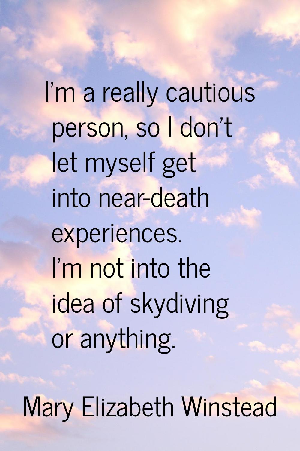 I'm a really cautious person, so I don't let myself get into near-death experiences. I'm not into t