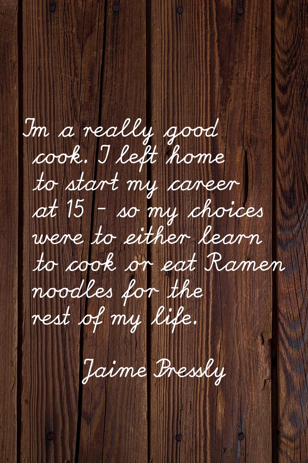 I'm a really good cook. I left home to start my career at 15 - so my choices were to either learn t