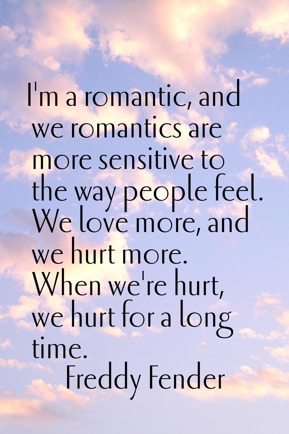 I'm a romantic, and we romantics are more sensitive to the way people feel. We love more, and we hu