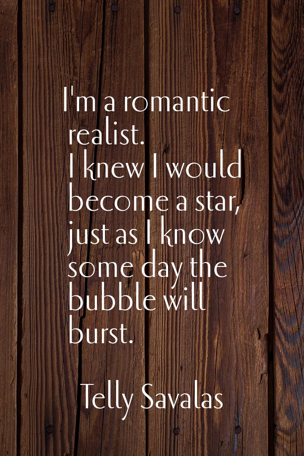I'm a romantic realist. I knew I would become a star, just as I know some day the bubble will burst