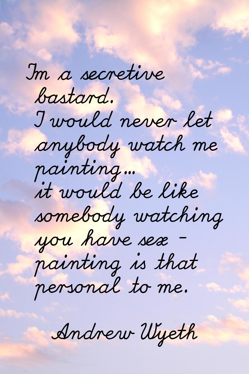 I'm a secretive bastard. I would never let anybody watch me painting... it would be like somebody w