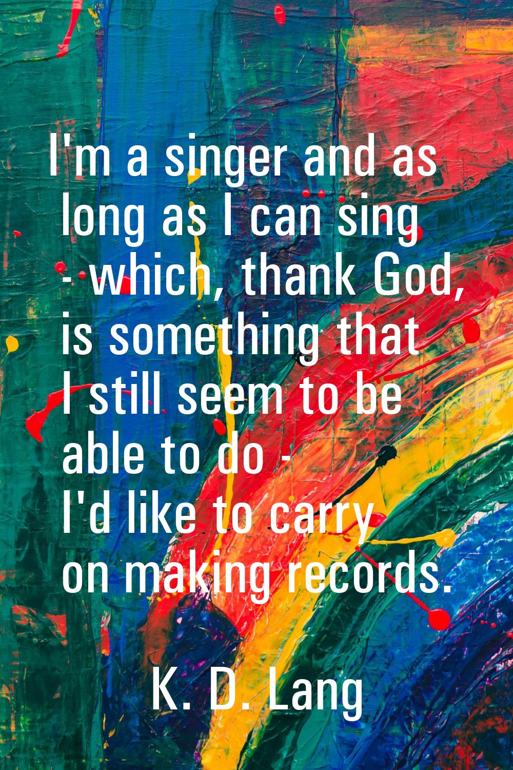 I'm a singer and as long as I can sing - which, thank God, is something that I still seem to be abl