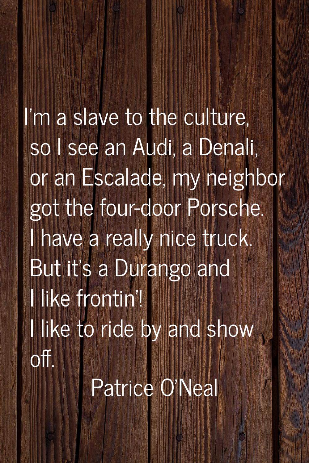 I'm a slave to the culture, so I see an Audi, a Denali, or an Escalade, my neighbor got the four-do
