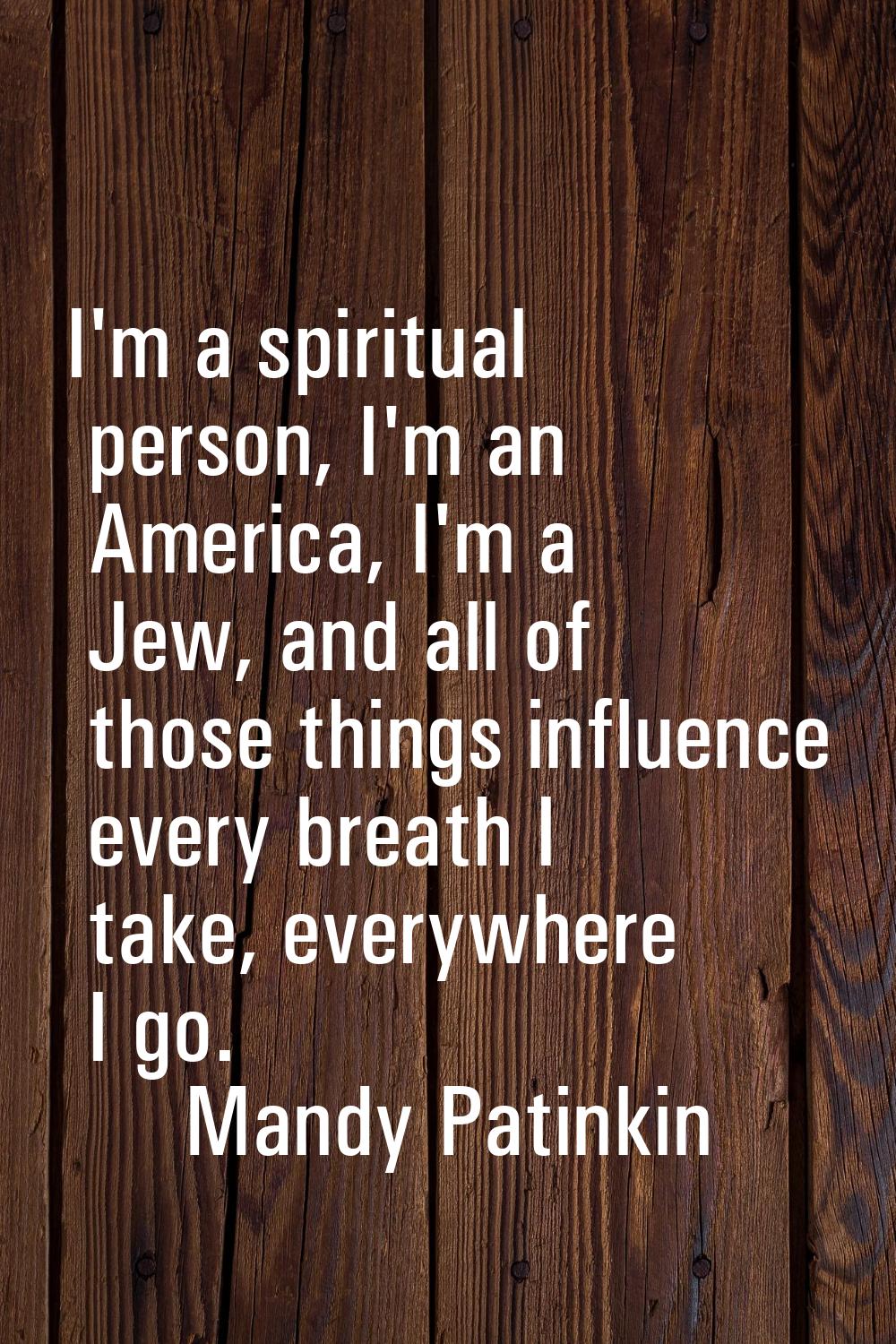 I'm a spiritual person, I'm an America, I'm a Jew, and all of those things influence every breath I