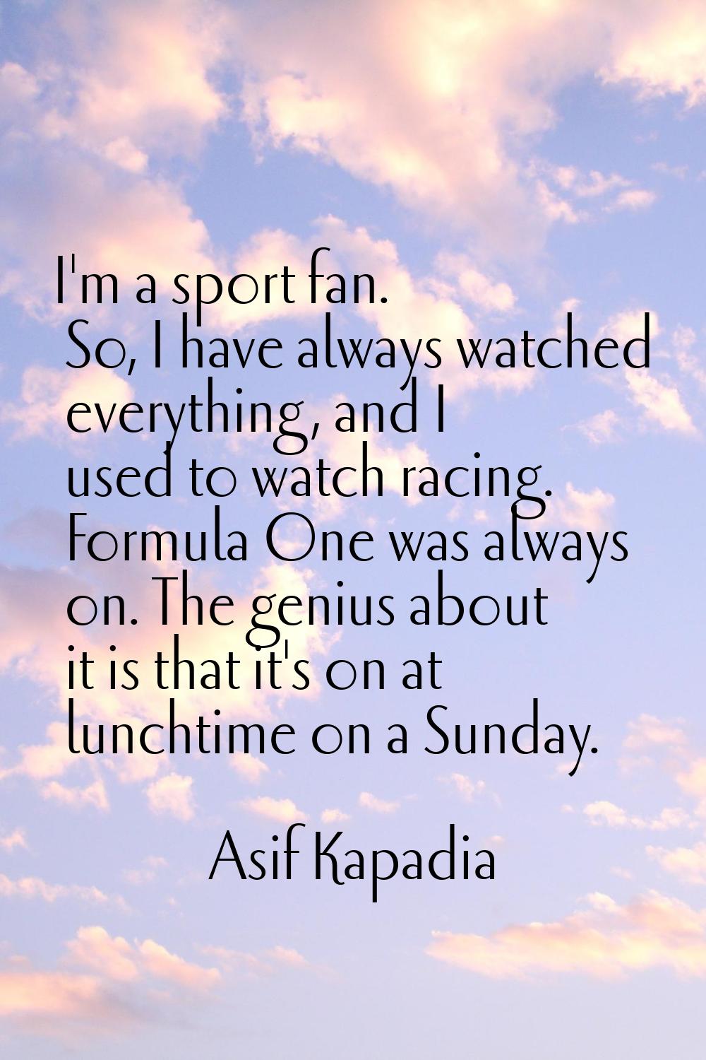 I'm a sport fan. So, I have always watched everything, and I used to watch racing. Formula One was 
