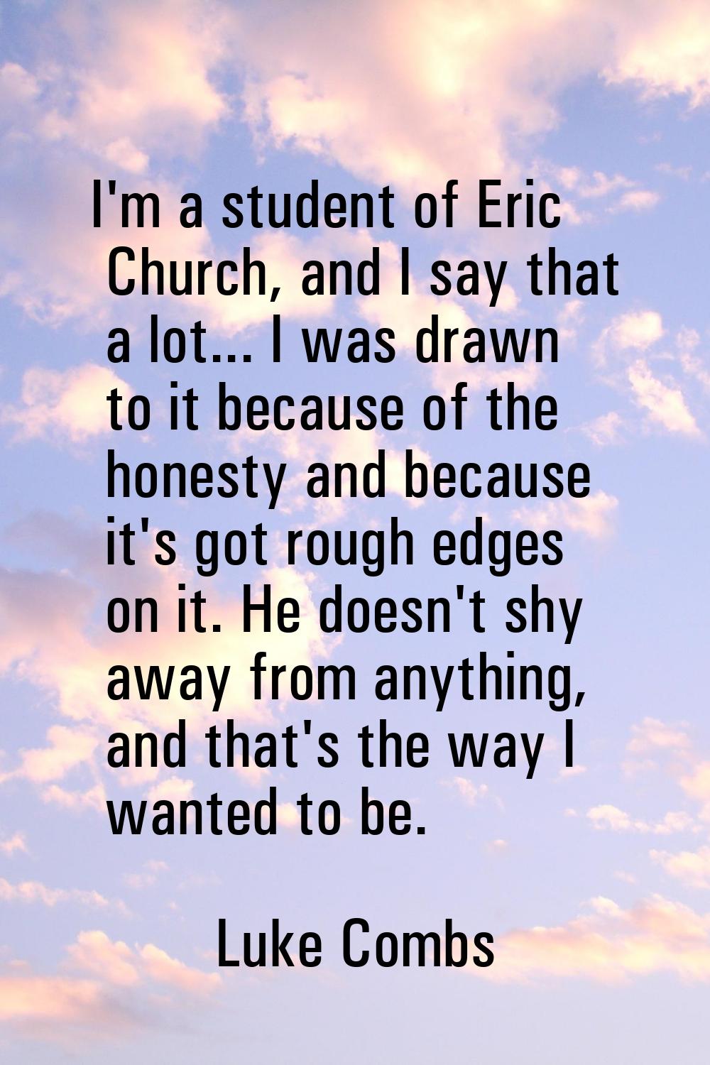 I'm a student of Eric Church, and I say that a lot... I was drawn to it because of the honesty and 