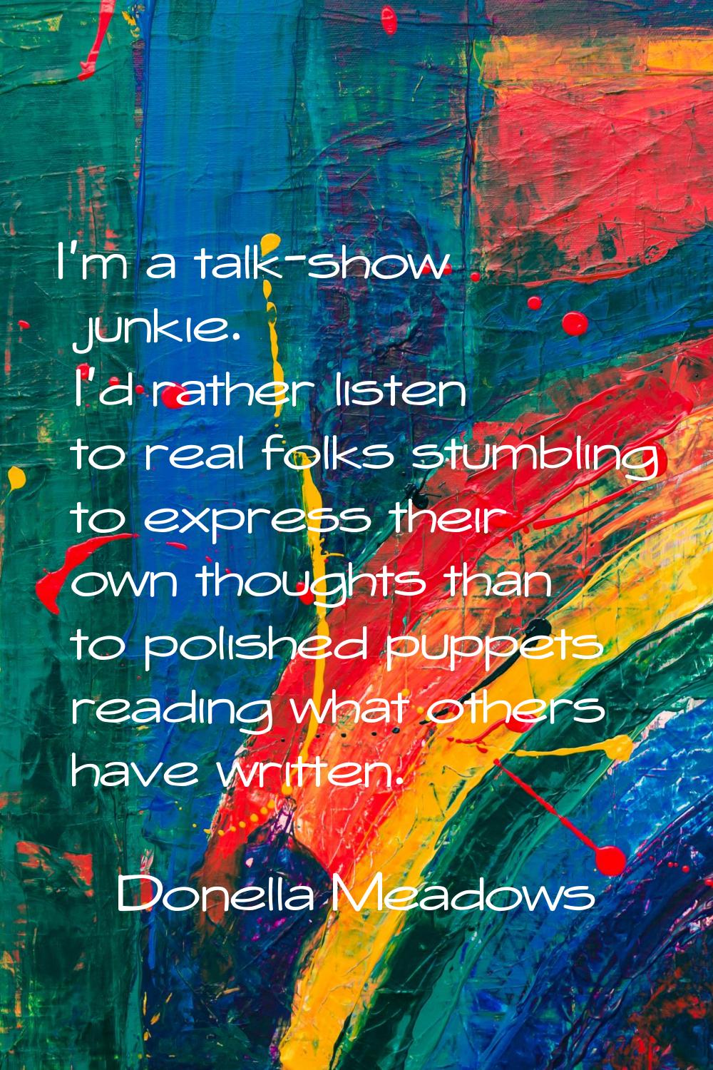 I'm a talk-show junkie. I'd rather listen to real folks stumbling to express their own thoughts tha
