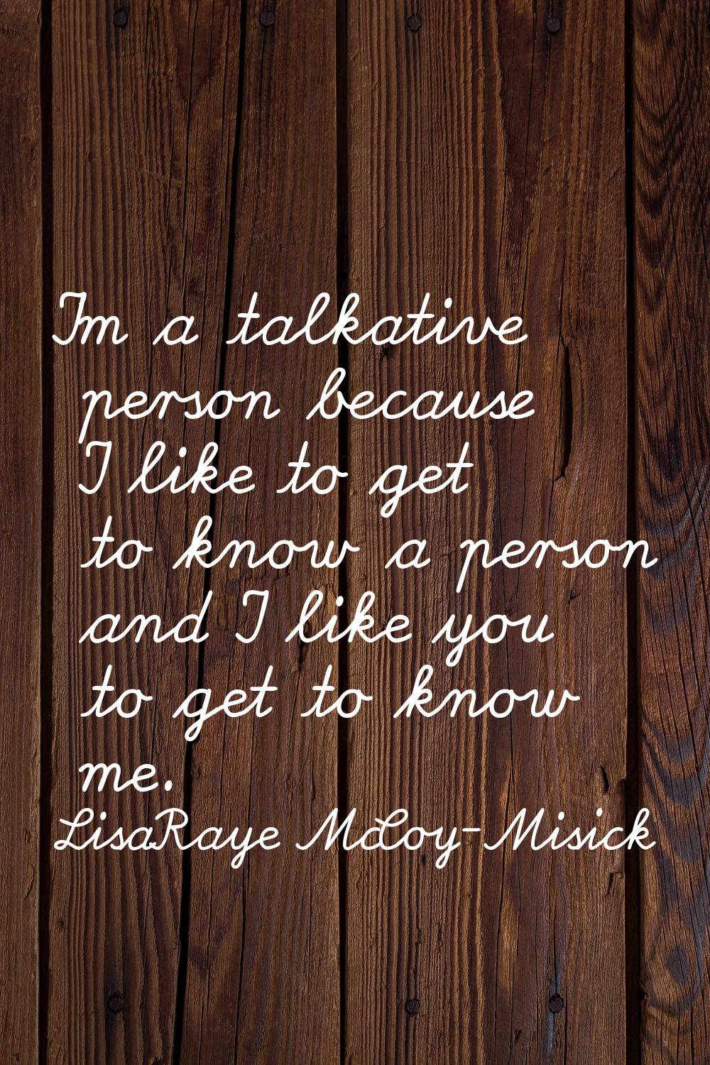 I'm a talkative person because I like to get to know a person and I like you to get to know me.