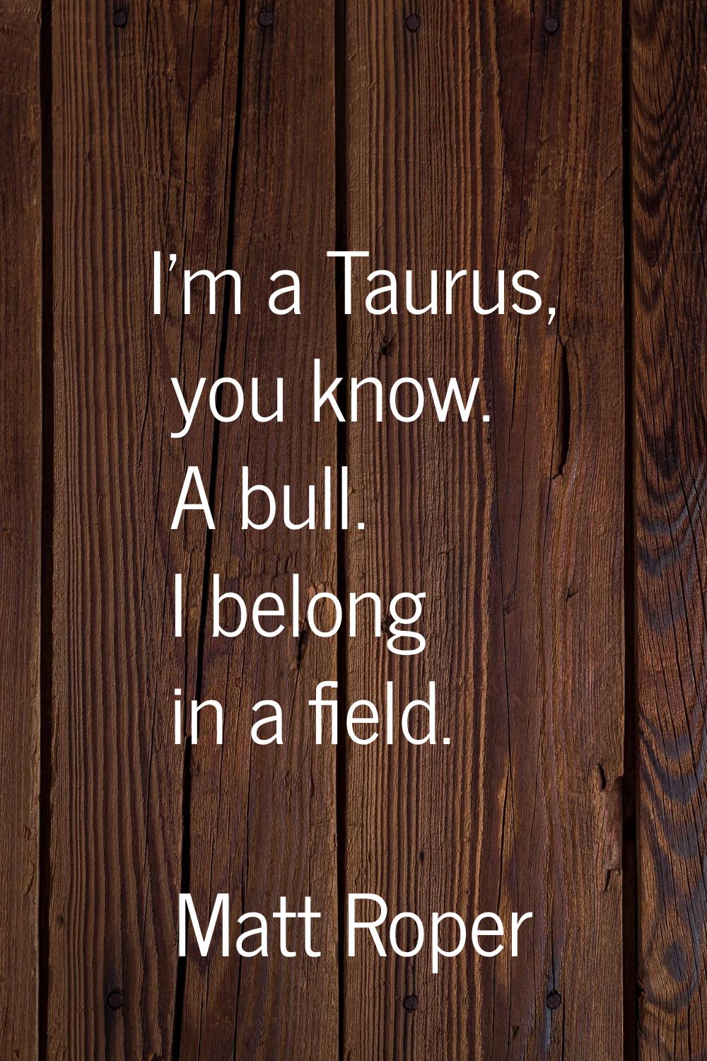 I'm a Taurus, you know. A bull. I belong in a field.