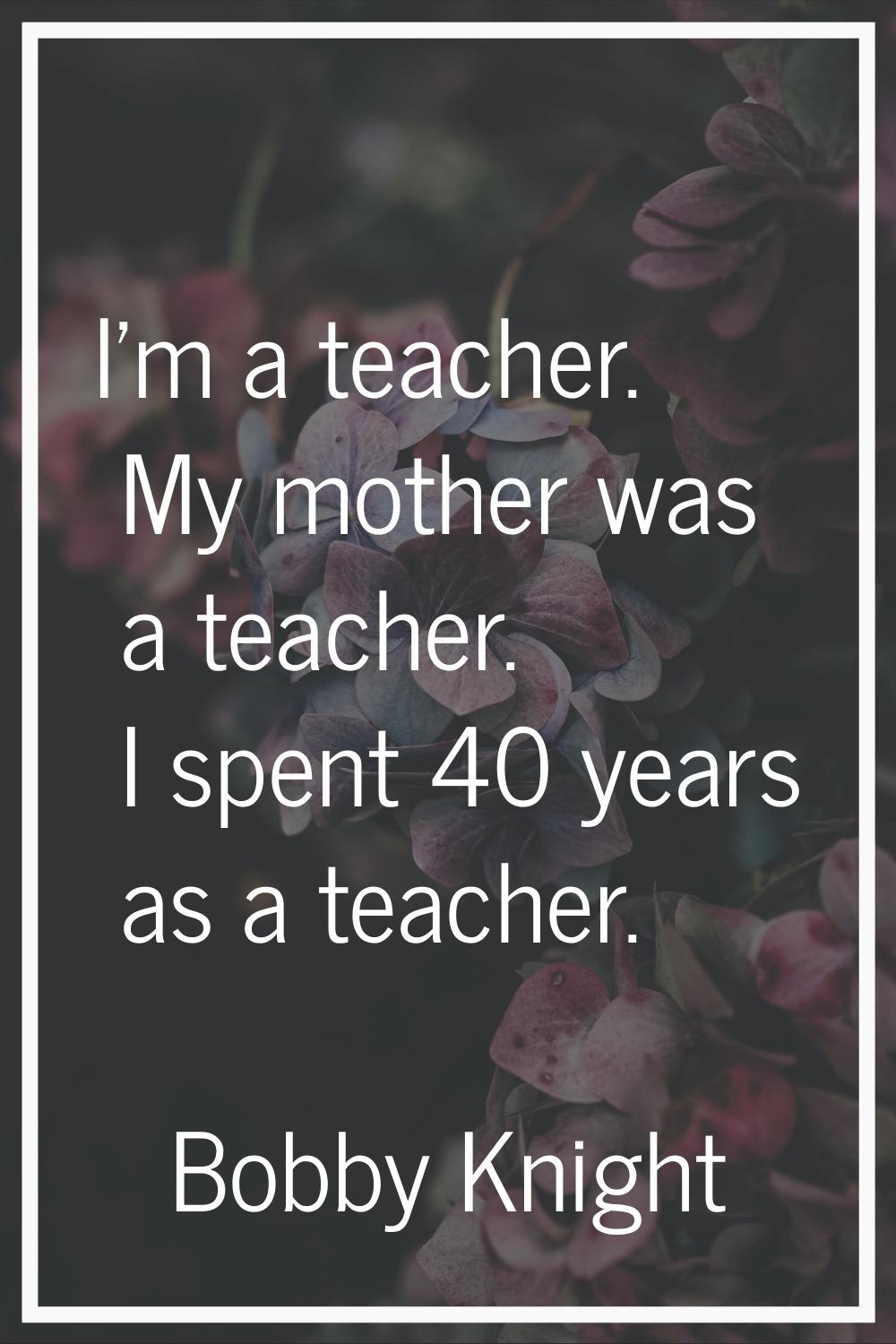 I'm a teacher. My mother was a teacher. I spent 40 years as a teacher.