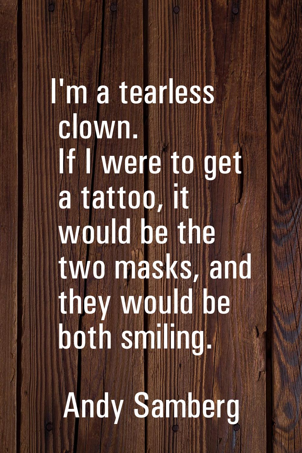 I'm a tearless clown. If I were to get a tattoo, it would be the two masks, and they would be both 