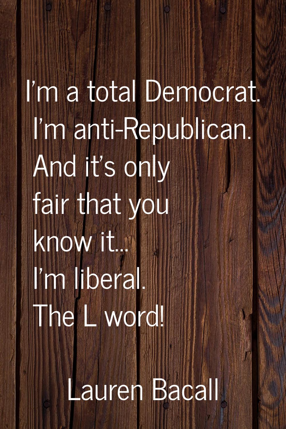 I'm a total Democrat. I'm anti-Republican. And it's only fair that you know it... I'm liberal. The 