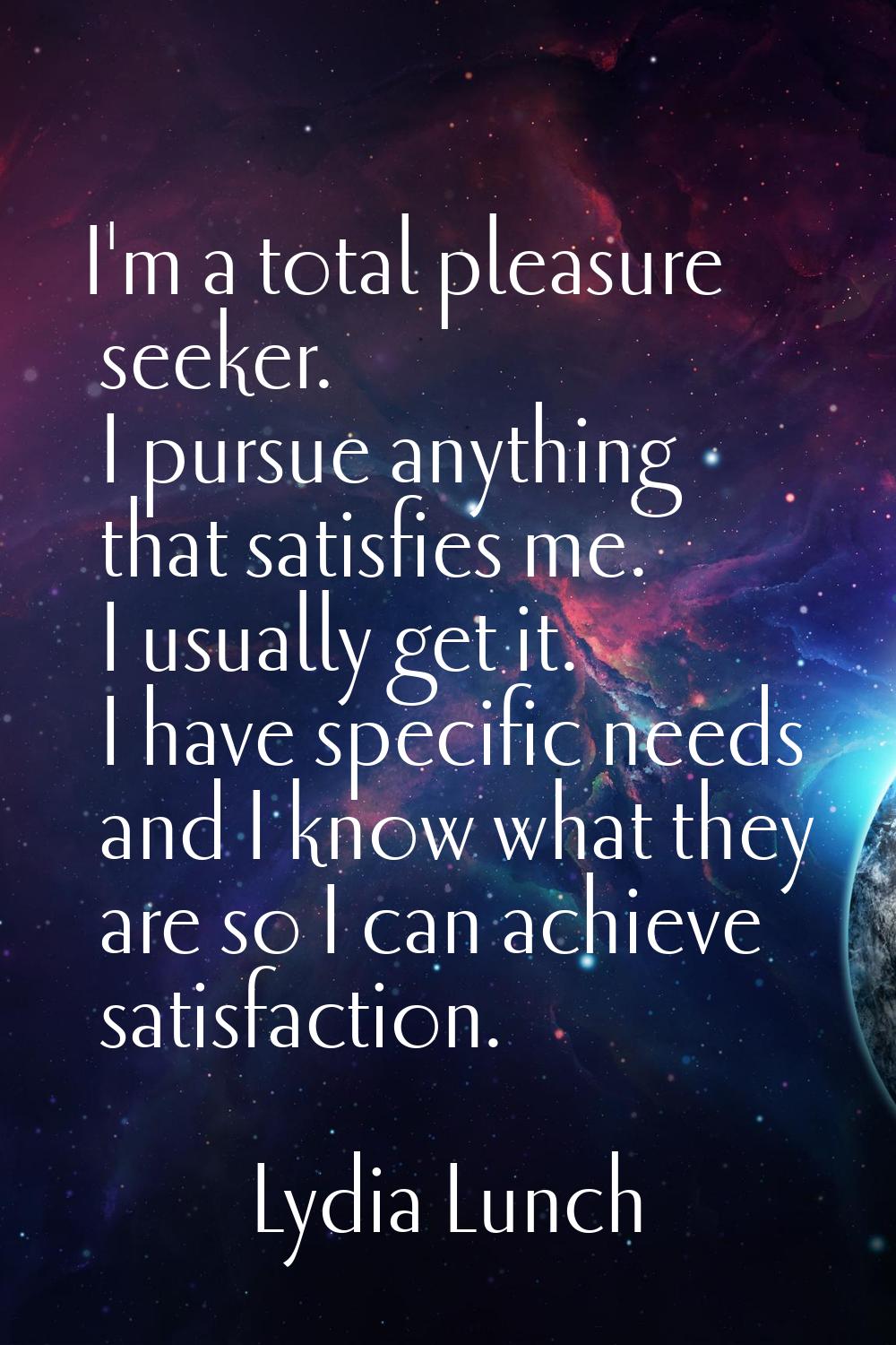 I'm a total pleasure seeker. I pursue anything that satisfies me. I usually get it. I have specific