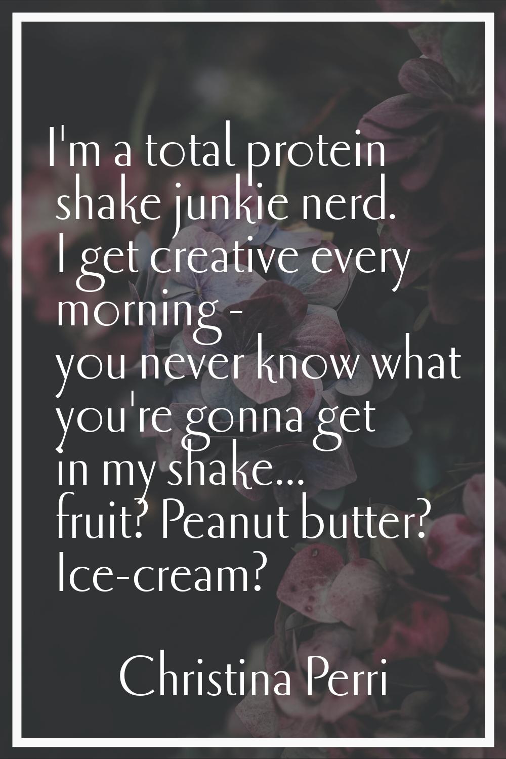 I'm a total protein shake junkie nerd. I get creative every morning - you never know what you're go