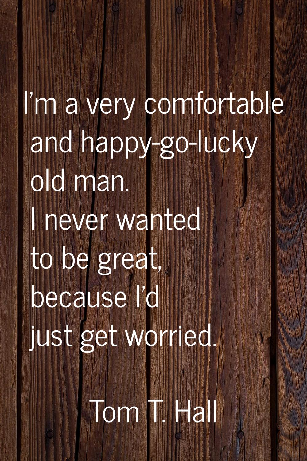 I'm a very comfortable and happy-go-lucky old man. I never wanted to be great, because I'd just get