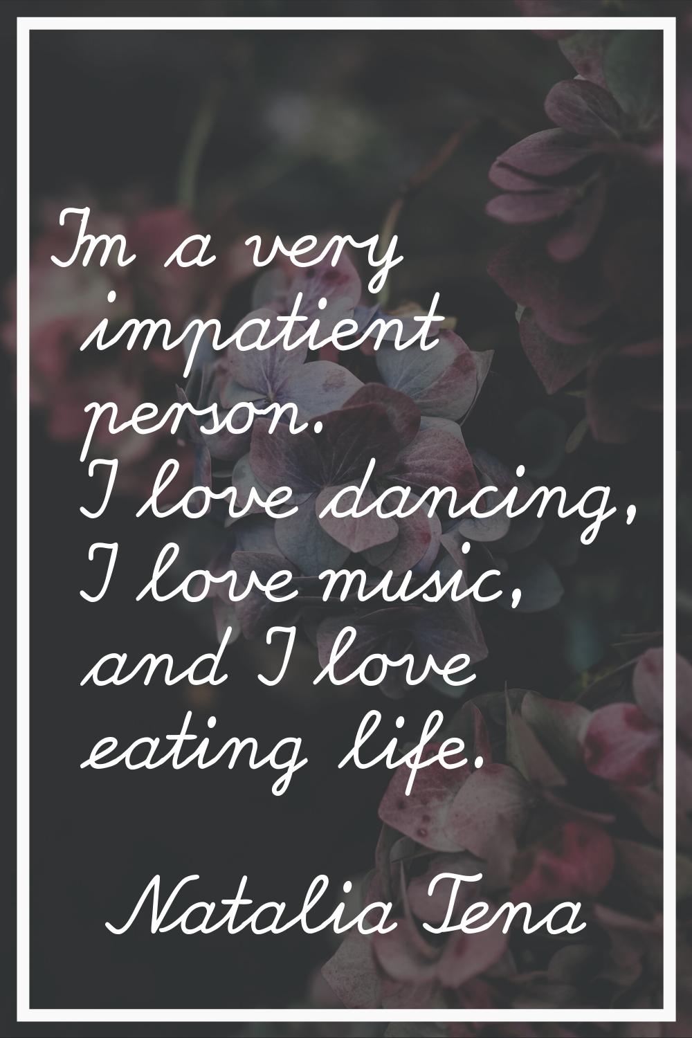 I'm a very impatient person. I love dancing, I love music, and I love eating life.