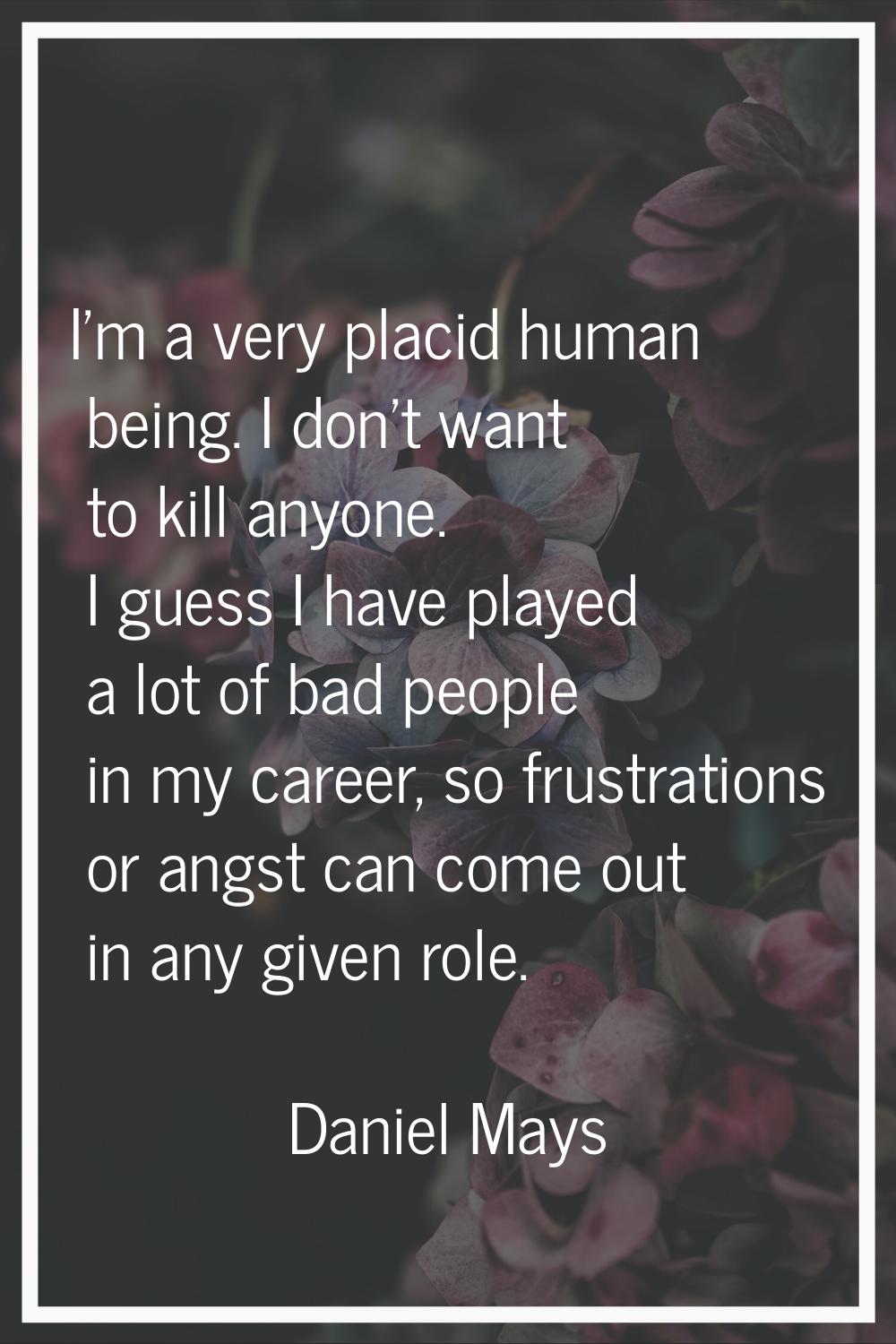 I'm a very placid human being. I don't want to kill anyone. I guess I have played a lot of bad peop