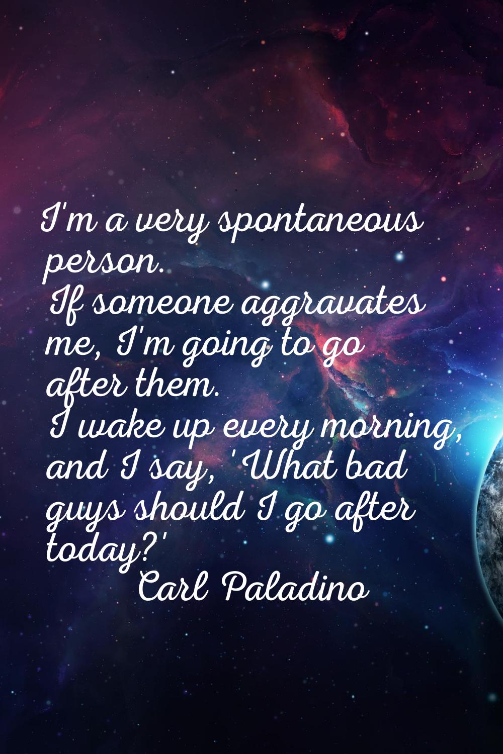 I'm a very spontaneous person. If someone aggravates me, I'm going to go after them. I wake up ever