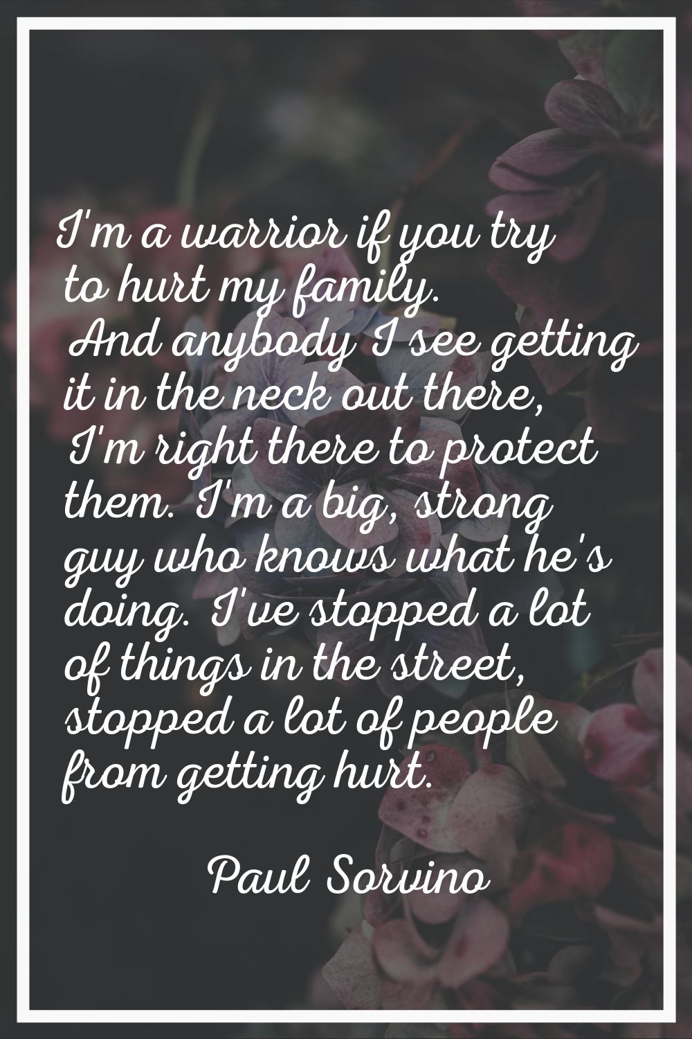 I'm a warrior if you try to hurt my family. And anybody I see getting it in the neck out there, I'm