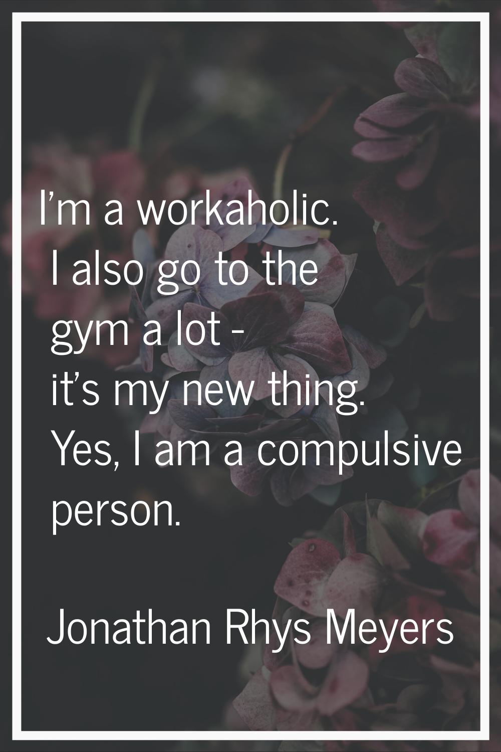 I'm a workaholic. I also go to the gym a lot - it's my new thing. Yes, I am a compulsive person.