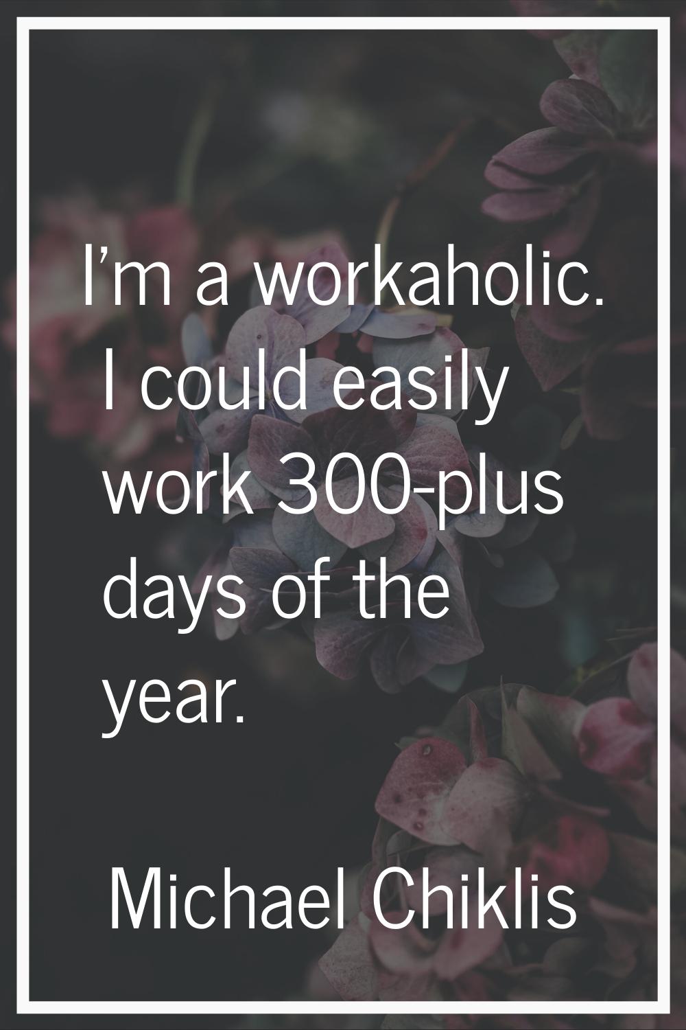 I'm a workaholic. I could easily work 300-plus days of the year.